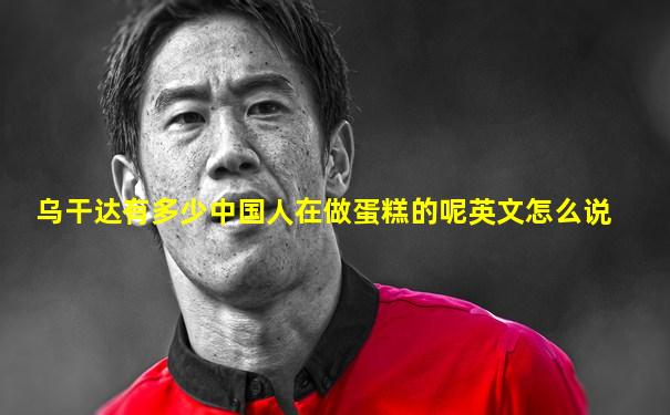 乌干达有多少中国人在做蛋糕的呢英文怎么说