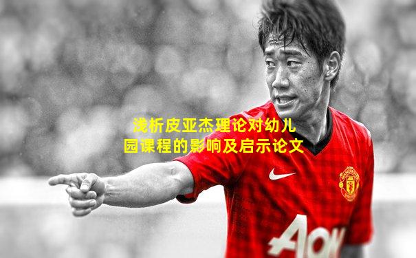 浅析皮亚杰理论对幼儿园课程的影响及启示论文