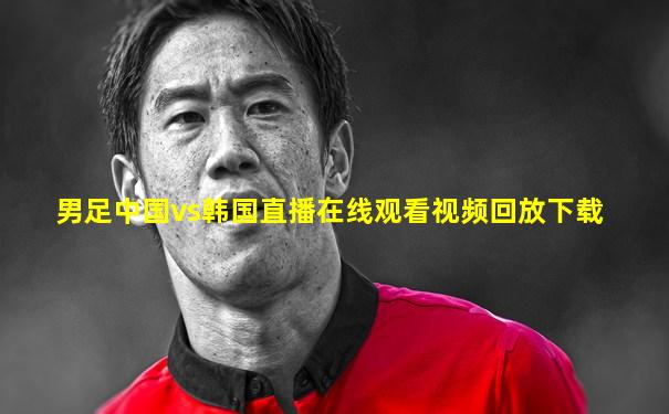 男足中国vs韩国直播在线观看视频回放下载