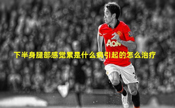 下半身腿部感觉累是什么病引起的怎么治疗
