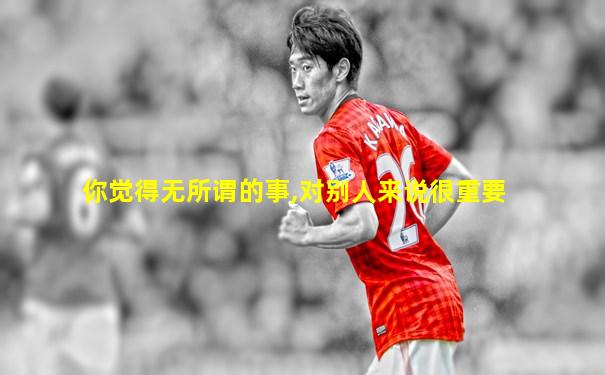你觉得无所谓的事,对别人来说很重要