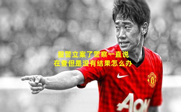 报警立案了警察一直说在查但是没有结果怎么办