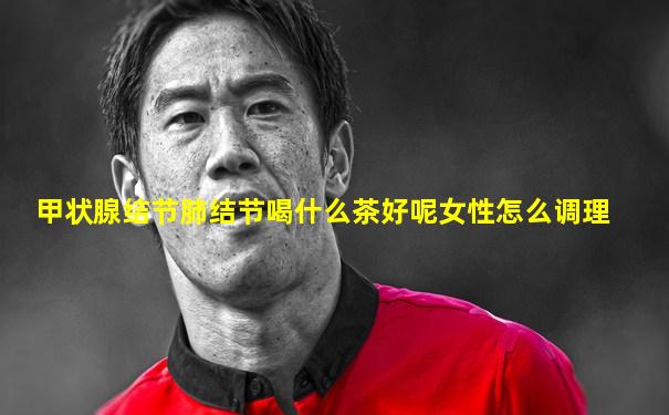 甲状腺结节肺结节喝什么茶好呢女性怎么调理