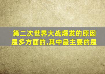 第二次世界大战爆发的原因是多方面的,其中最主要的是