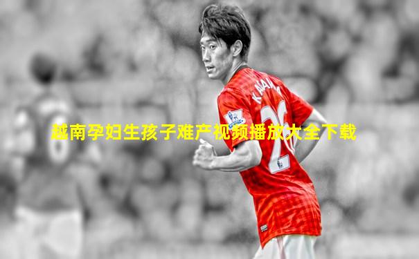 越南孕妇生孩子难产视频播放大全下载
