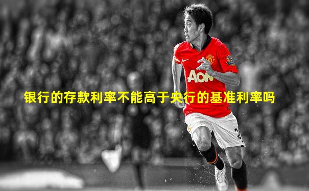 银行的存款利率不能高于央行的基准利率吗