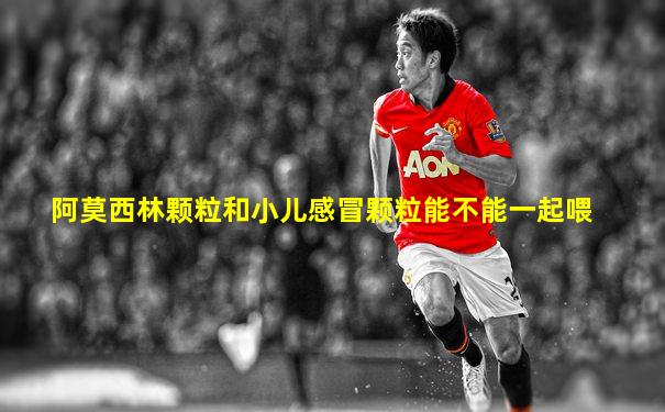 阿莫西林颗粒和小儿感冒颗粒能不能一起喂